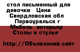 стол письменный для девочки › Цена ­ 1 200 - Свердловская обл., Первоуральск г. Мебель, интерьер » Столы и стулья   